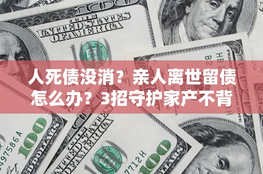 北京人死债没消？亲人离世留债怎么办？3招守护家产不背锅
