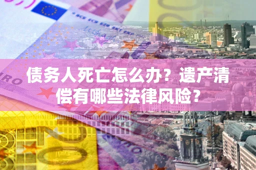 北京债务人死亡怎么办？遗产清偿有哪些法律风险？