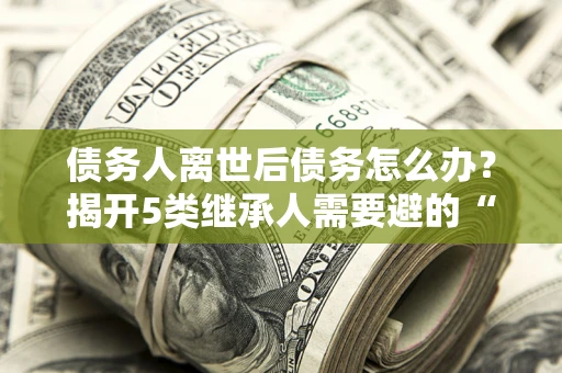 北京债务人离世后债务怎么办？揭开5类继承人需要避的“坑”