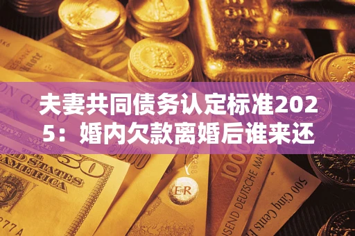 北京夫妻共同债务认定标准2025:婚内欠款离婚后谁来还? 北京夫妻共同债务认定标准2025:婚内欠款离婚后谁来还?